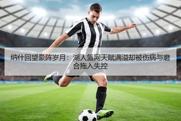 纳什回望豪阵岁月：湖人篮网天赋满溢却被伤病与磨合拖入失控